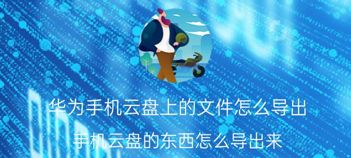 华为手机云盘上的文件怎么导出 手机云盘的东西怎么导出来？